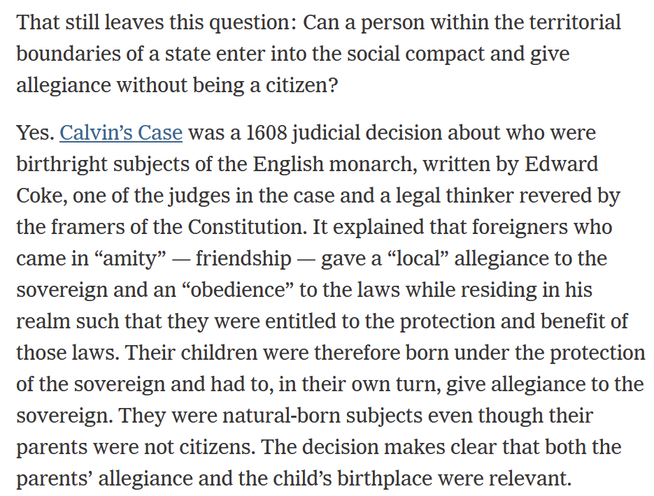 That still leaves this question: Can a person within the territorial boundaries of a state enter into the social compact and give allegiance without being a citizen?  Yes. Calvin’s Case was a 1608 judicial decision about who were birthright subjects of the English monarch, written by Edward Coke, one of the judges in the case and a legal thinker revered by the framers of the Constitution. It explained that foreigners who came in “amity” — friendship — gave a “local” allegiance to the sovereign and an “obedience” to the laws while residing in his realm such that they were entitled to the protection and benefit of those laws. Their children were therefore born under the protection of the sovereign and had to, in their own turn, give allegiance to the sovereign. They were natural-born subjects even though their parents were not citizens. The decision makes clear that both the parents’ allegiance and the child’s birthplace were relevant.